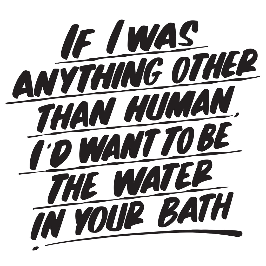 IF I WAS ANYTHING OTHER THAN HUMAN I'D WANT TO BE THE WATER IN YOUR BATH by Baron Von Fancy | Open Edition and Limited Edition Prints